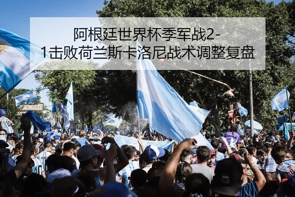 阿根廷世界杯季军战2-1击败荷兰斯卡洛尼战术调整复盘